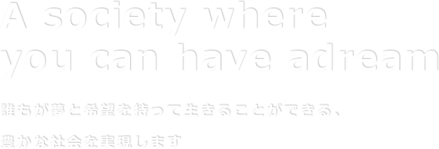 A society where you can have adream 誰もが夢と希望を持って生きることができる、 豊かな社会を実現します 